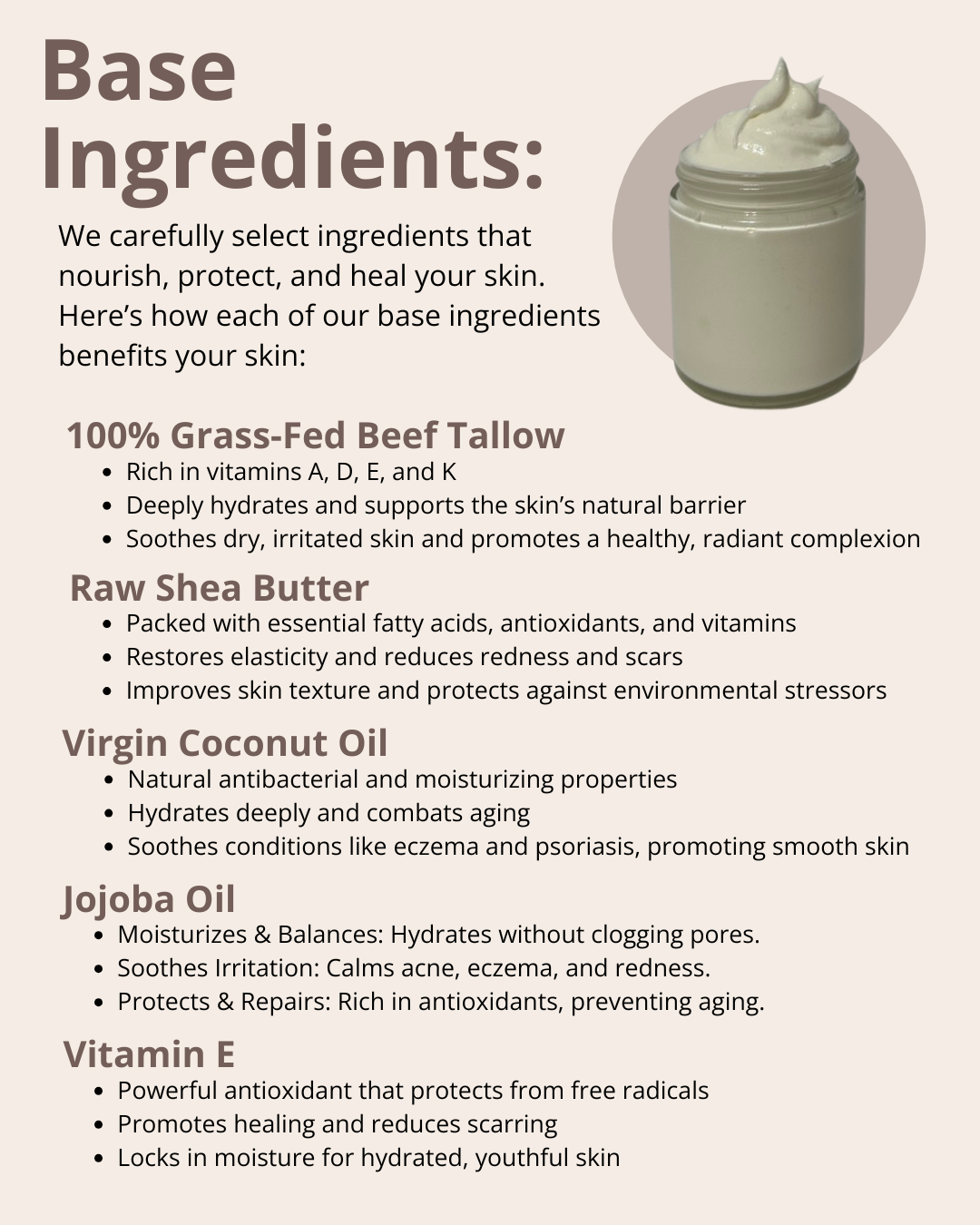 We carefully select ingredients that nourish, protect, and heal your skin. Here’s how each of our base ingredients benefits your skin: 100% Grass-Fed Beef Tallow; Raw Shea Butter; Virgin Coconut Oil; Jojoba Oil; and Vitamin E.