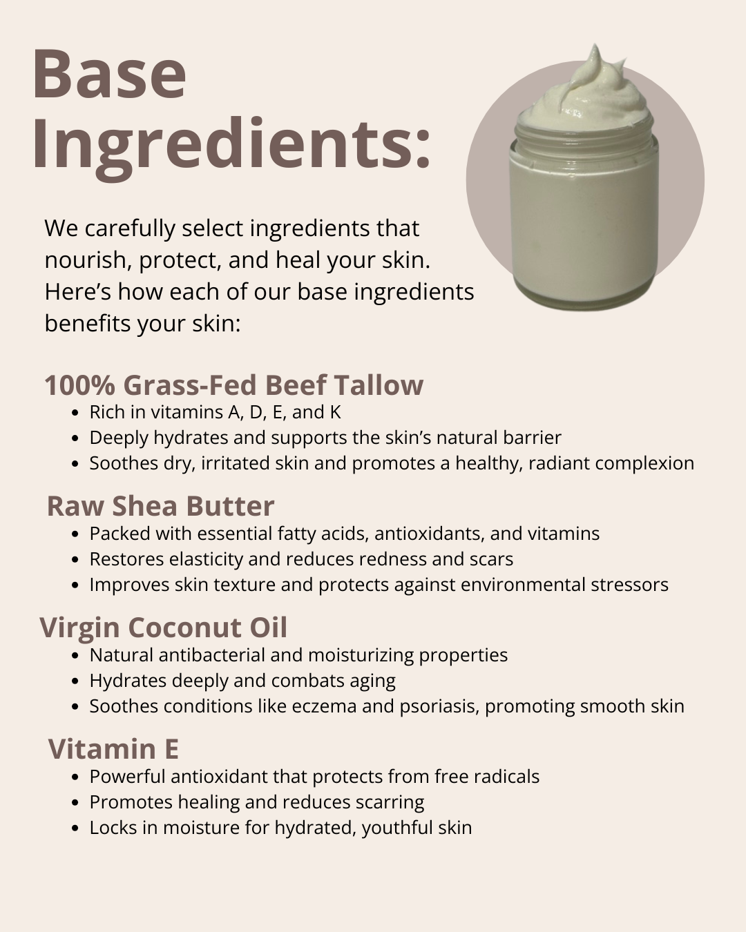 We carefully select ingredients that nourish, protect, and heal your skin. Here’s how each of our base ingredients benefits your skin: 100% Grass-Fed Beef Tallow; Raw Shea Butter; Virgin Coconut Oil; Jojoba Oil; and Vitamin E.