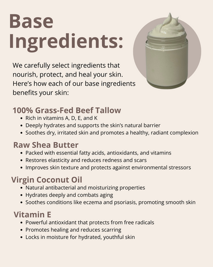 We carefully select ingredients that nourish, protect, and heal your skin. Here’s how each of our base ingredients benefits your skin: 100% Grass-Fed Beef Tallow; Raw Shea Butter; Virgin Coconut Oil; Jojoba Oil; and Vitamin E.