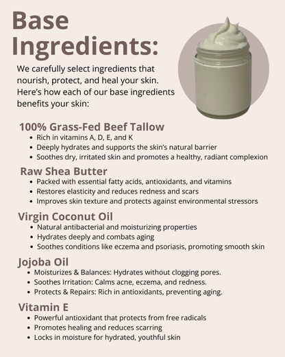We carefully select ingredients that nourish, protect, and heal your skin. Here’s how each of our base ingredients benefits your skin: 100% Grass-Fed Beef Tallow; Raw Shea Butter; Virgin Coconut Oil; Jojoba Oil; and Vitamin E.